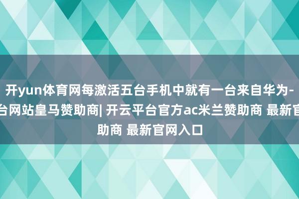 开yun体育网每激活五台手机中就有一台来自华为-开云平台网站皇马赞助商| 开云平台官方ac米兰赞助商 最新官网入口