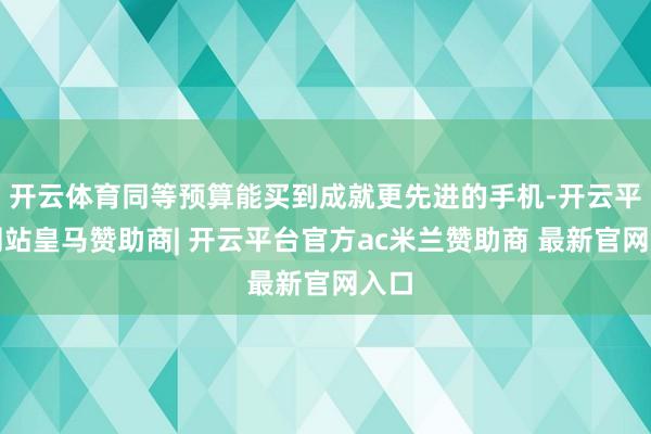 开云体育同等预算能买到成就更先进的手机-开云平台网站皇马赞助商| 开云平台官方ac米兰赞助商 最新官网入口
