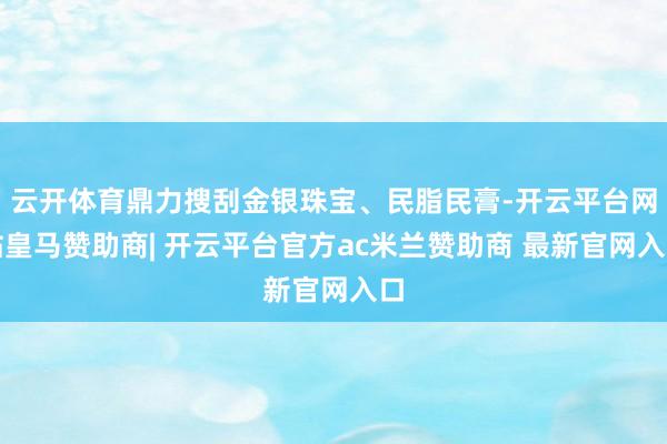 云开体育鼎力搜刮金银珠宝、民脂民膏-开云平台网站皇马赞助商| 开云平台官方ac米兰赞助商 最新官网入口