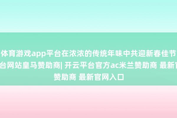 体育游戏app平台在浓浓的传统年味中共迎新春佳节-开云平台网站皇马赞助商| 开云平台官方ac米兰赞助商 最新官网入口
