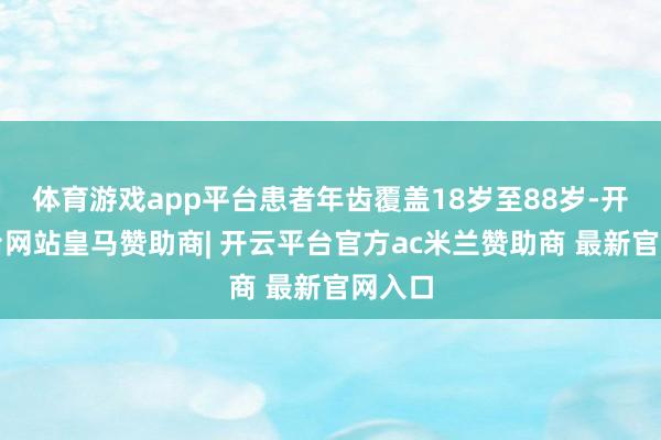 体育游戏app平台患者年齿覆盖18岁至88岁-开云平台网站皇马赞助商| 开云平台官方ac米兰赞助商 最新官网入口
