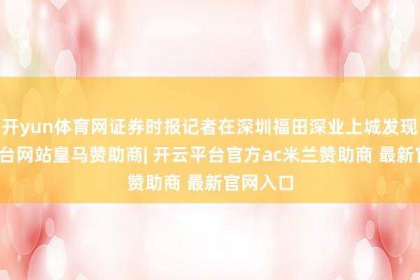 开yun体育网证券时报记者在深圳福田深业上城发现-开云平台网站皇马赞助商| 开云平台官方ac米兰赞助商 最新官网入口
