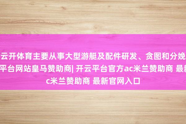 云开体育主要从事大型游艇及配件研发、贪图和分娩制造-开云平台网站皇马赞助商| 开云平台官方ac米兰赞助商 最新官网入口