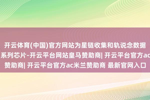 开云体育(中国)官方网站为星链收集和轨说念数据中心提供抗放射的D3系列芯片-开云平台网站皇马赞助商| 开云平台官方ac米兰赞助商 最新官网入口