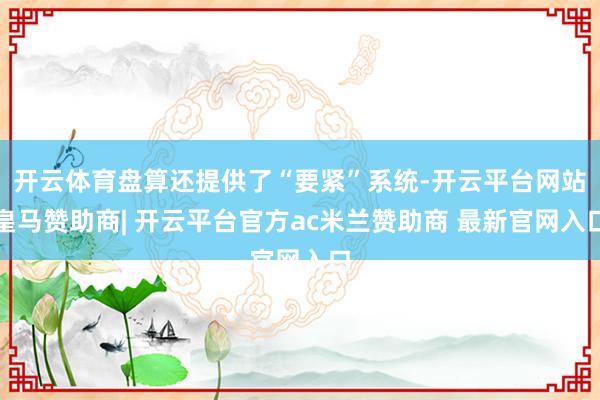 开云体育盘算还提供了“要紧”系统-开云平台网站皇马赞助商| 开云平台官方ac米兰赞助商 最新官网入口