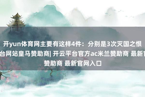 开yun体育网主要有这样4件:分别是3次灭国之恨-开云平台网站皇马赞助商| 开云平台官方ac米兰赞助商 最新官网入口