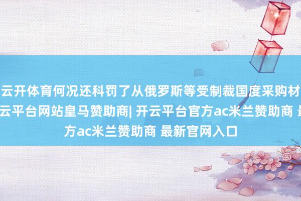 云开体育何况还科罚了从俄罗斯等受制裁国度采购材料的问题-开云平台网站皇马赞助商| 开云平台官方ac米兰赞助商 最新官网入口
