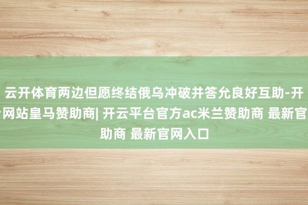 云开体育两边但愿终结俄乌冲破并答允良好互助-开云平台网站皇马赞助商| 开云平台官方ac米兰赞助商 最新官网入口