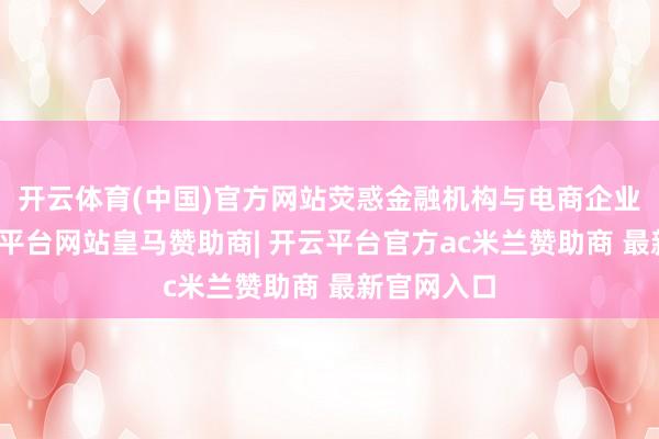 开云体育(中国)官方网站荧惑金融机构与电商企业配合-开云平台网站皇马赞助商| 开云平台官方ac米兰赞助商 最新官网入口