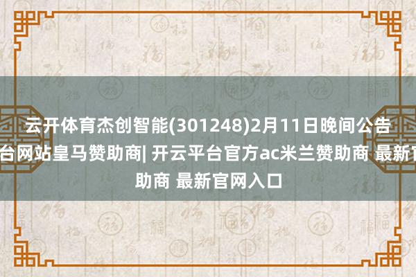 云开体育杰创智能(301248)2月11日晚间公告-开云平台网站皇马赞助商| 开云平台官方ac米兰赞助商 最新官网入口
