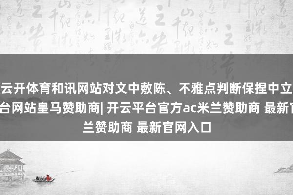 云开体育和讯网站对文中敷陈、不雅点判断保捏中立-开云平台网站皇马赞助商| 开云平台官方ac米兰赞助商 最新官网入口