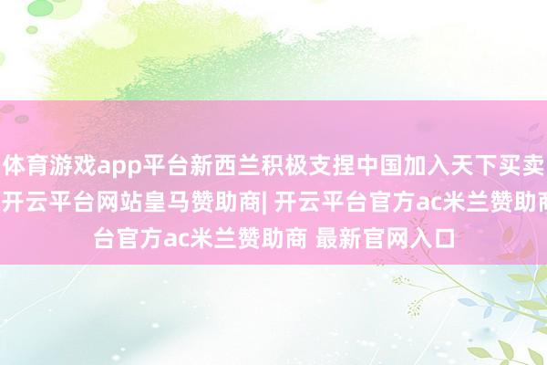 体育游戏app平台新西兰积极支捏中国加入天下买卖组织（WTO）-开云平台网站皇马赞助商| 开云平台官方ac米兰赞助商 最新官网入口