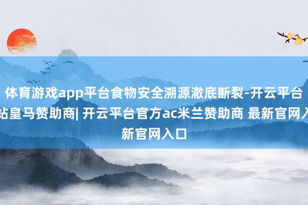 体育游戏app平台食物安全溯源澈底断裂-开云平台网站皇马赞助商| 开云平台官方ac米兰赞助商 最新官网入口