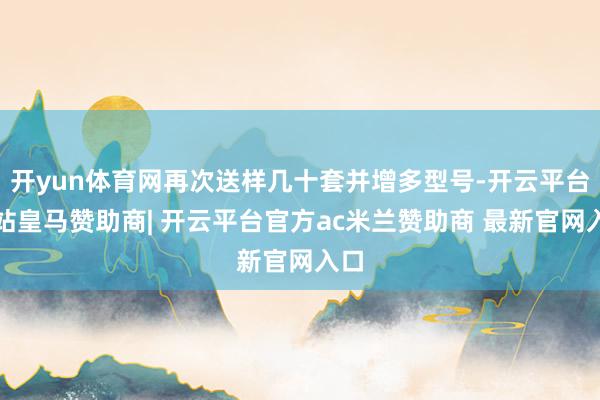 开yun体育网再次送样几十套并增多型号-开云平台网站皇马赞助商| 开云平台官方ac米兰赞助商 最新官网入口