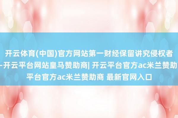 开云体育(中国)官方网站第一财经保留讲究侵权者法律包袱的职权-开云平台网站皇马赞助商| 开云平台官方ac米兰赞助商 最新官网入口