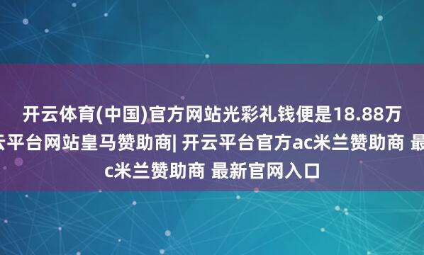 开云体育(中国)官方网站光彩礼钱便是18.88万元起步-开云平台网站皇马赞助商| 开云平台官方ac米兰赞助商 最新官网入口
