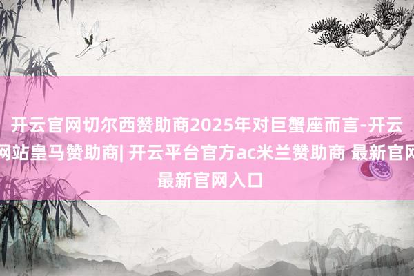 开云官网切尔西赞助商2025年对巨蟹座而言-开云平台网站皇马赞助商| 开云平台官方ac米兰赞助商 最新官网入口