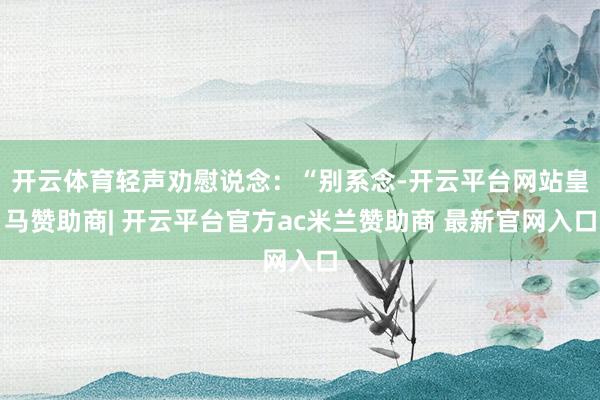 开云体育轻声劝慰说念：“别系念-开云平台网站皇马赞助商| 开云平台官方ac米兰赞助商 最新官网入口