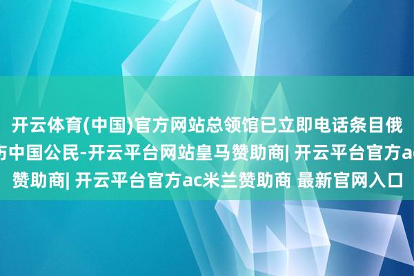 开云体育(中国)官方网站总领馆已立即电话条目俄方尽最大勤快挽救受伤中国公民-开云平台网站皇马赞助商| 开云平台官方ac米兰赞助商 最新官网入口
