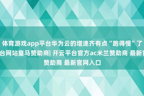体育游戏app平台华为云的增速齐有点“跑得慢”了-开云平台网站皇马赞助商| 开云平台官方ac米兰赞助商 最新官网入口