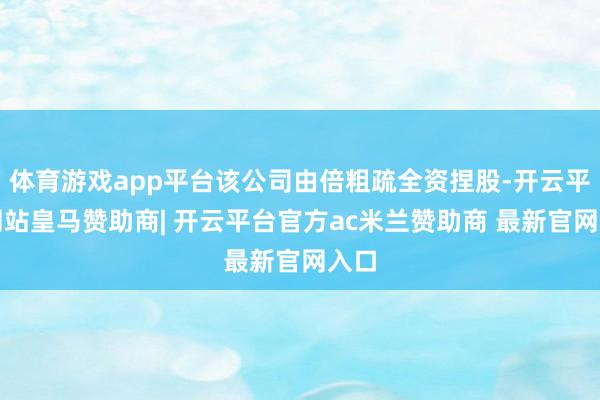 体育游戏app平台该公司由倍粗疏全资捏股-开云平台网站皇马赞助商| 开云平台官方ac米兰赞助商 最新官网入口
