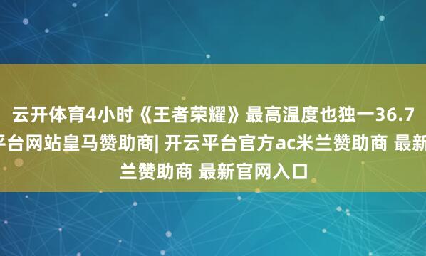 云开体育4小时《王者荣耀》最高温度也独一36.7℃-开云平台网站皇马赞助商| 开云平台官方ac米兰赞助商 最新官网入口