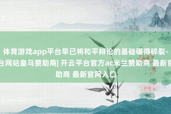 体育游戏app平台早已将和平辩论的基础碾得碎裂-开云平台网站皇马赞助商| 开云平台官方ac米兰赞助商 最新官网入口