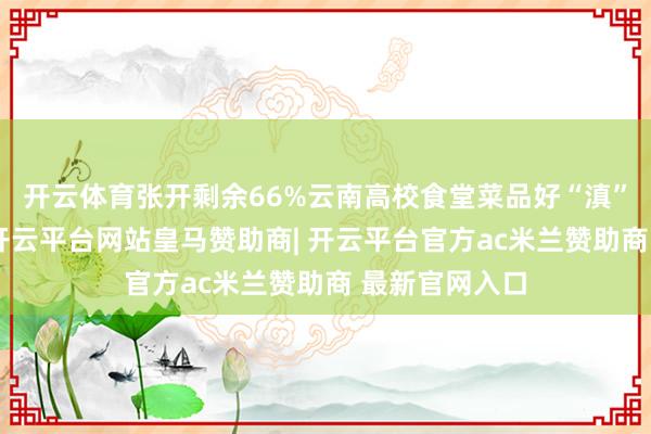 开云体育张开剩余66%云南高校食堂菜品好“滇”呀先别帮忙-开云平台网站皇马赞助商| 开云平台官方ac米兰赞助商 最新官网入口