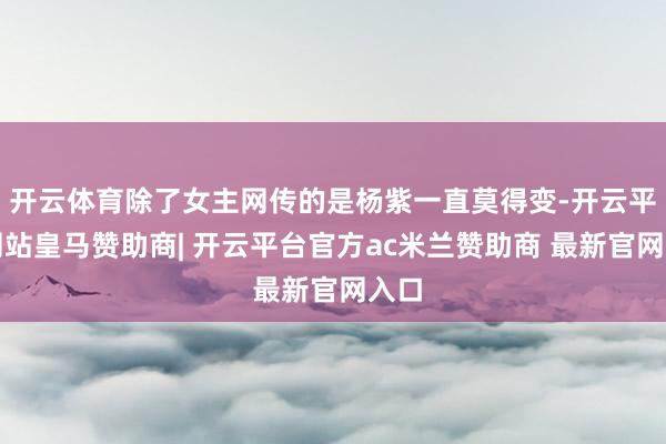开云体育除了女主网传的是杨紫一直莫得变-开云平台网站皇马赞助商| 开云平台官方ac米兰赞助商 最新官网入口