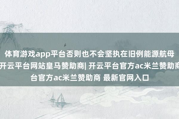 体育游戏app平台否则也不会坚执在旧例能源航母上电磁弹射器-开云平台网站皇马赞助商| 开云平台官方ac米兰赞助商 最新官网入口