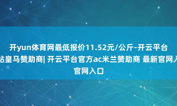 开yun体育网最低报价11.52元/公斤-开云平台网站皇马赞助商| 开云平台官方ac米兰赞助商 最新官网入口