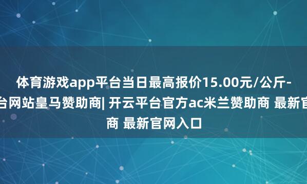 体育游戏app平台当日最高报价15.00元/公斤-开云平台网站皇马赞助商| 开云平台官方ac米兰赞助商 最新官网入口