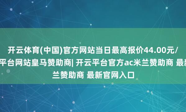 开云体育(中国)官方网站当日最高报价44.00元/公斤-开云平台网站皇马赞助商| 开云平台官方ac米兰赞助商 最新官网入口