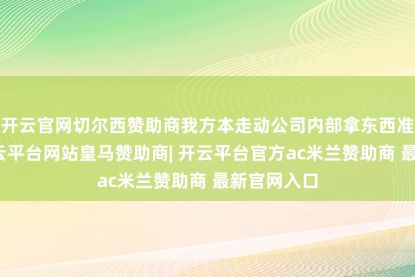 开云官网切尔西赞助商我方本走动公司内部拿东西准备上车-开云平台网站皇马赞助商| 开云平台官方ac米兰赞助商 最新官网入口