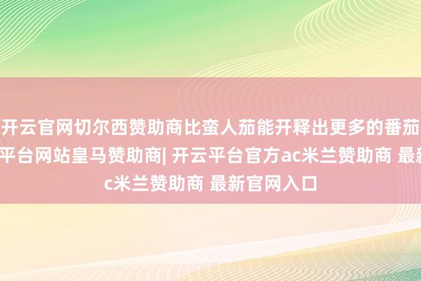 开云官网切尔西赞助商比蛮人茄能开释出更多的番茄红素-开云平台网站皇马赞助商| 开云平台官方ac米兰赞助商 最新官网入口