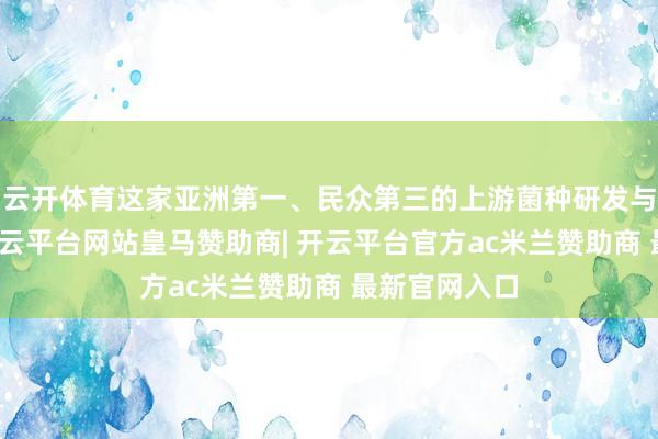云开体育这家亚洲第一、民众第三的上游菌种研发与分娩企业-开云平台网站皇马赞助商| 开云平台官方ac米兰赞助商 最新官网入口