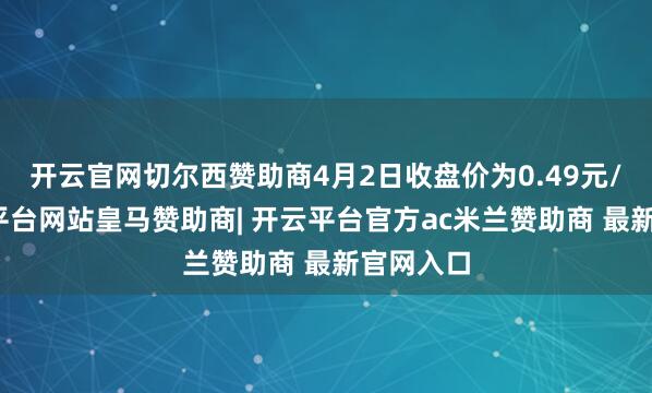 开云官网切尔西赞助商4月2日收盘价为0.49元/股-开云平台网站皇马赞助商| 开云平台官方ac米兰赞助商 最新官网入口