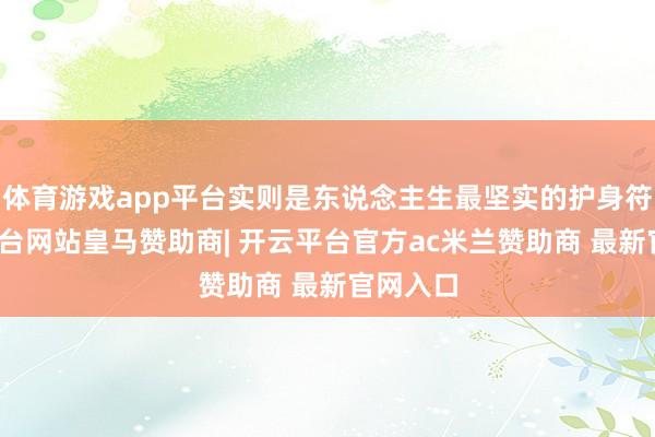 体育游戏app平台实则是东说念主生最坚实的护身符-开云平台网站皇马赞助商| 开云平台官方ac米兰赞助商 最新官网入口