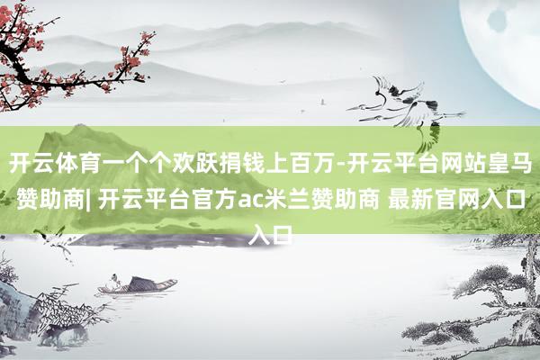 开云体育一个个欢跃捐钱上百万-开云平台网站皇马赞助商| 开云平台官方ac米兰赞助商 最新官网入口