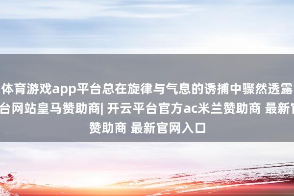 体育游戏app平台总在旋律与气息的诱捕中骤然透露-开云平台网站皇马赞助商| 开云平台官方ac米兰赞助商 最新官网入口