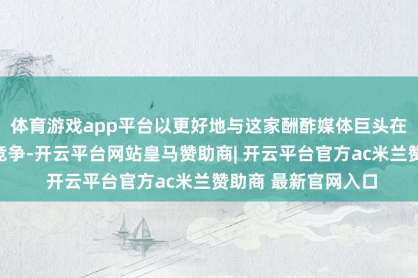 体育游戏app平台以更好地与这家酬酢媒体巨头在智能眼镜范围进行竞争-开云平台网站皇马赞助商| 开云平台官方ac米兰赞助商 最新官网入口