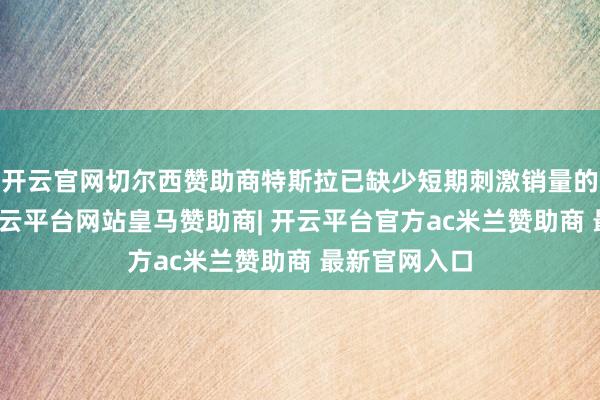 开云官网切尔西赞助商特斯拉已缺少短期刺激销量的有用工夫-开云平台网站皇马赞助商| 开云平台官方ac米兰赞助商 最新官网入口
