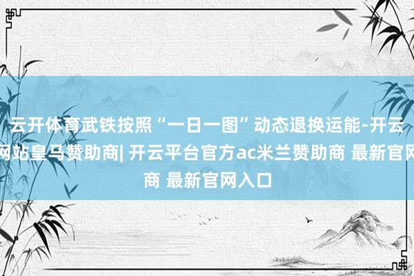 云开体育武铁按照“一日一图”动态退换运能-开云平台网站皇马赞助商| 开云平台官方ac米兰赞助商 最新官网入口