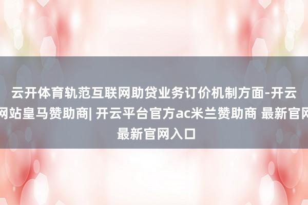 云开体育　　轨范互联网助贷业务订价机制方面-开云平台网站皇马赞助商| 开云平台官方ac米兰赞助商 最新官网入口