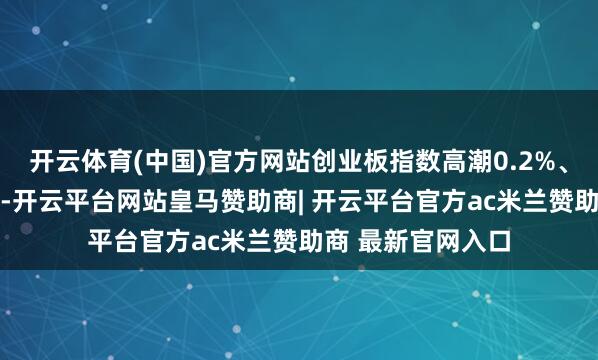 开云体育(中国)官方网站创业板指数高潮0.2%、再创近11年新高-开云平台网站皇马赞助商| 开云平台官方ac米兰赞助商 最新官网入口