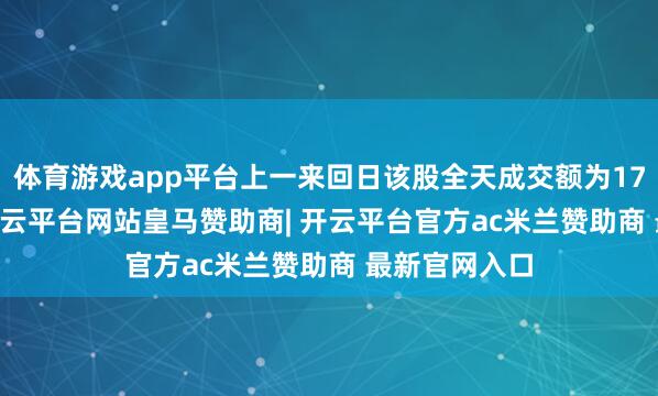 体育游戏app平台上一来回日该股全天成交额为173.73亿元-开云平台网站皇马赞助商| 开云平台官方ac米兰赞助商 最新官网入口