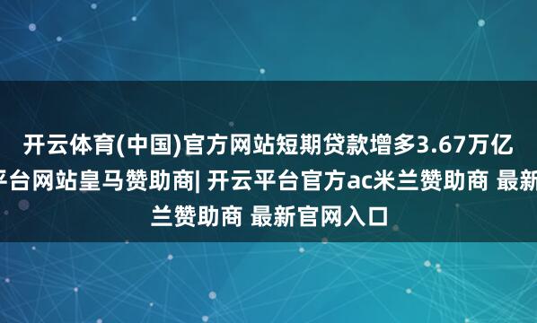 开云体育(中国)官方网站短期贷款增多3.67万亿元-开云平台网站皇马赞助商| 开云平台官方ac米兰赞助商 最新官网入口