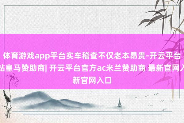 体育游戏app平台实车稽查不仅老本昂贵-开云平台网站皇马赞助商| 开云平台官方ac米兰赞助商 最新官网入口