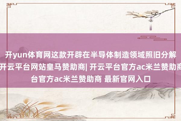 开yun体育网这款开辟在半导体制造领域照旧分解着进攻的作用-开云平台网站皇马赞助商| 开云平台官方ac米兰赞助商 最新官网入口
