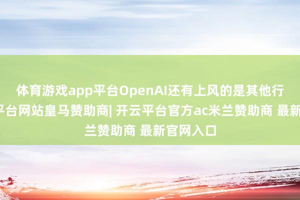 体育游戏app平台OpenAI还有上风的是其他行业-开云平台网站皇马赞助商| 开云平台官方ac米兰赞助商 最新官网入口